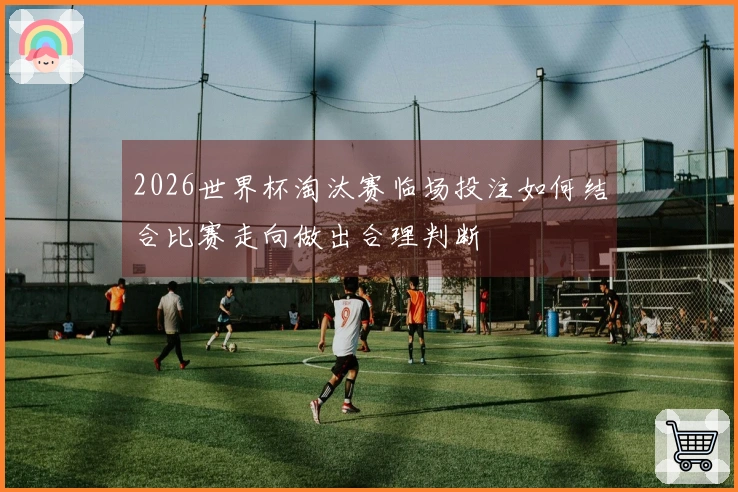 2026世界杯淘汰赛临场投注如何结合比赛走向做出合理判断