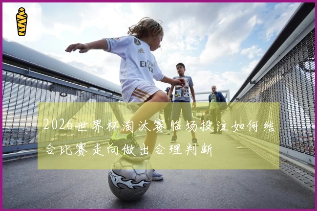 2026世界杯淘汰赛临场投注如何结合比赛走向做出合理判断