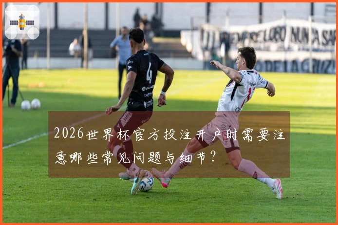 2026世界杯官方投注开户时需要注意哪些常见问题与细节?