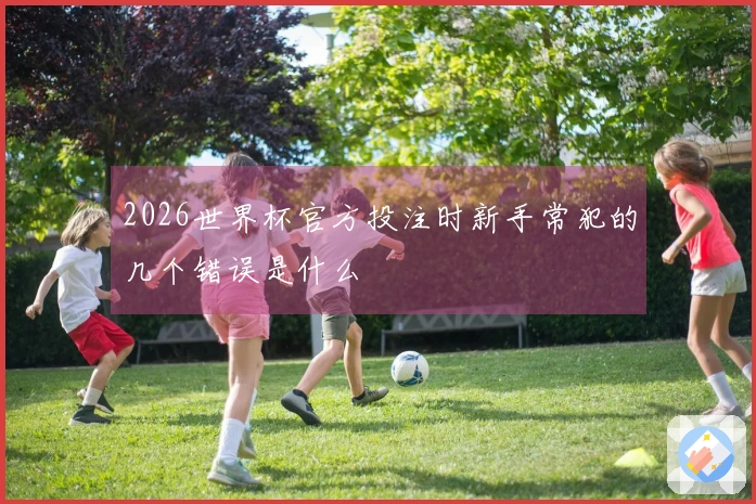 2026世界杯官方投注时新手常犯的几个错误是什么
