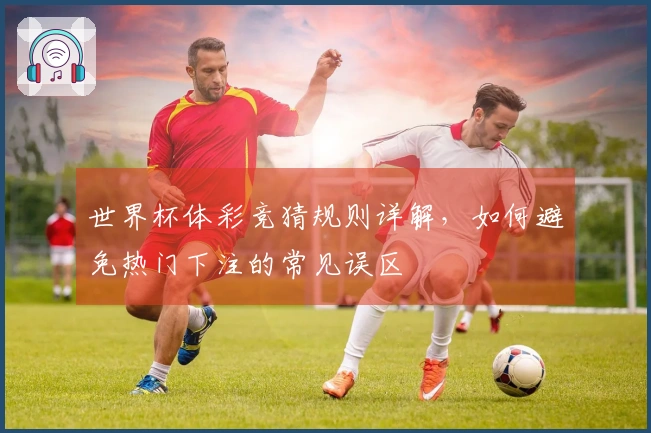 世界杯体彩竞猜规则详解,如何避免热门下注的常见误区