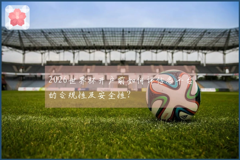 2026世界杯开户前如何评估各平台的合规性及安全性？
